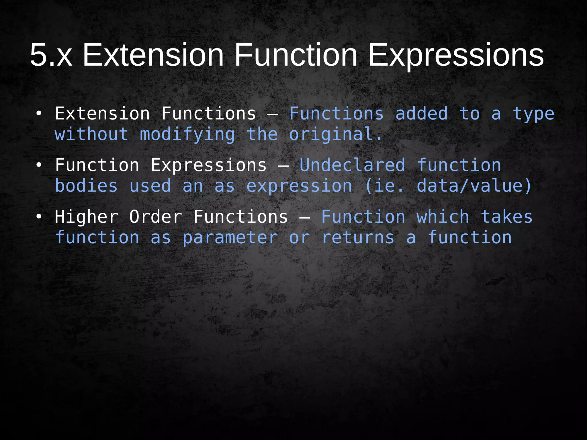 5.x Extension Function Expressions
●
Extension Functions – Functions added to a type
without modifying the original.
●
Function Expressions – Undeclared function
bodies used an as expression (ie. data/value)
●
Higher Order Functions – Function which takes
function as parameter or returns a function
 