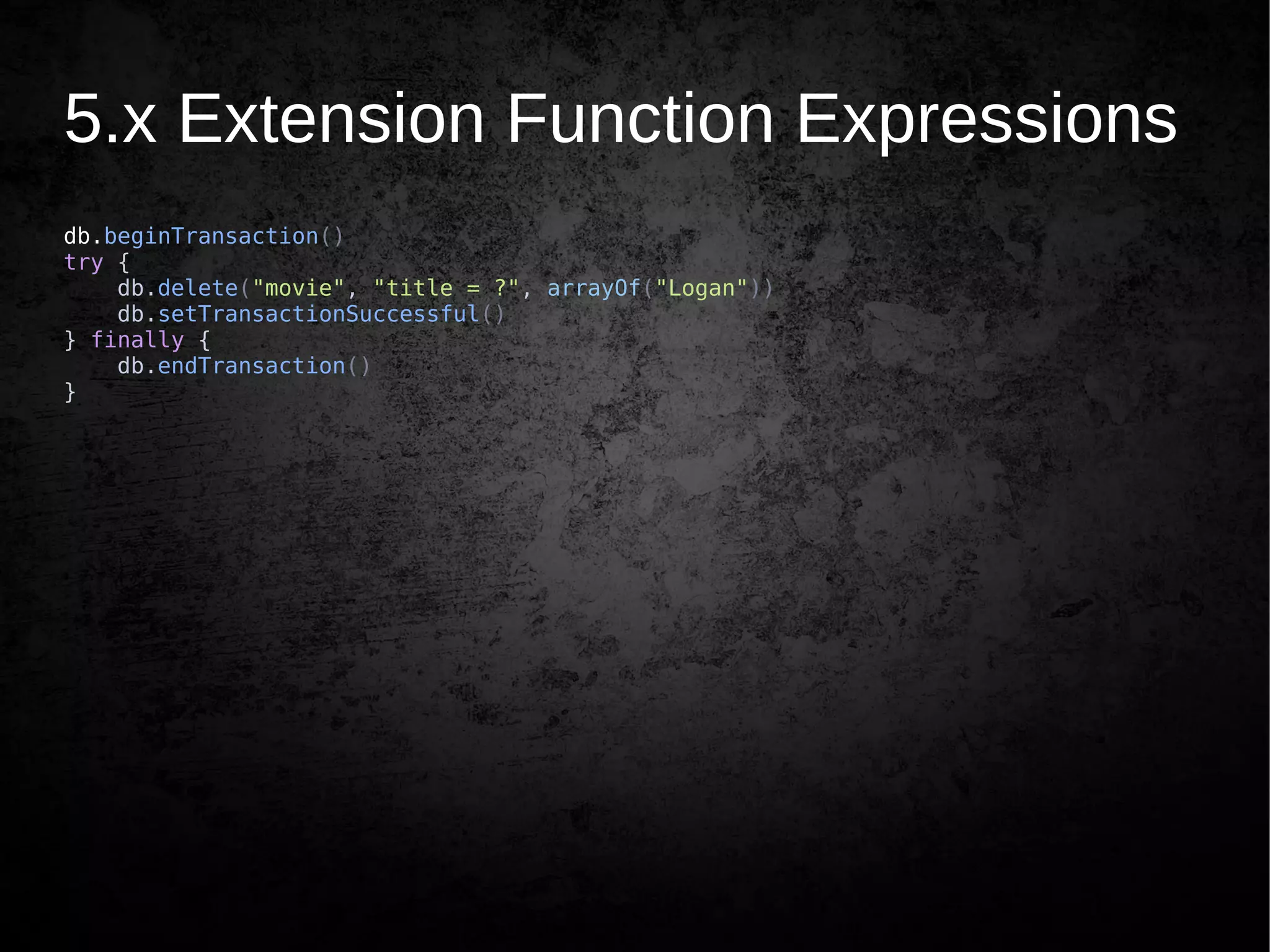 5.x Extension Function Expressions
db.beginTransaction()
try {
db.delete("movie", "title = ?", arrayOf("Logan"))
db.setTransactionSuccessful()
} finally {
db.endTransaction()
}
 