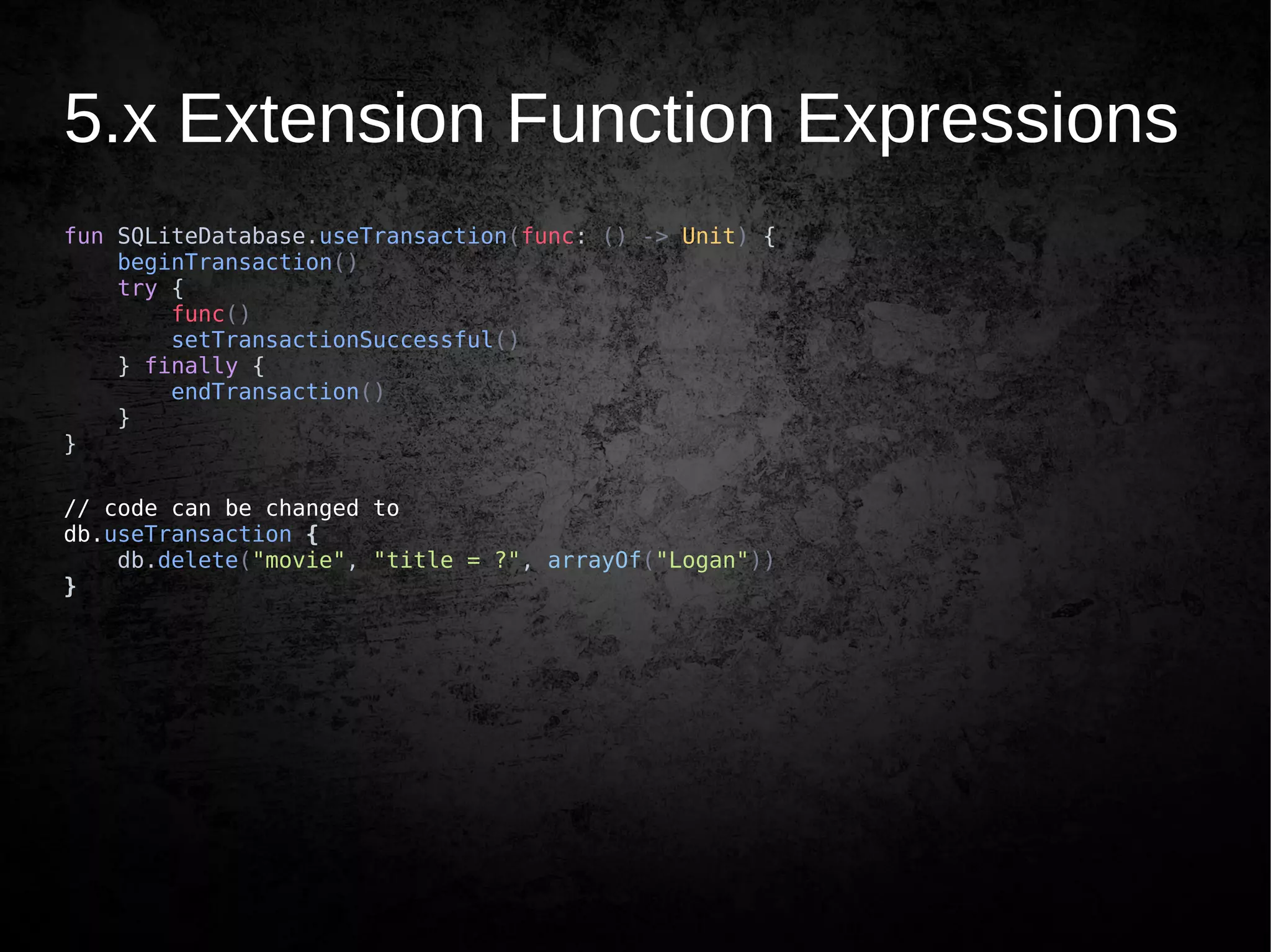 5.x Extension Function Expressions
fun SQLiteDatabase.useTransaction(func: () -> Unit) {
beginTransaction()
try {
func()
setTransactionSuccessful()
} finally {
endTransaction()
}
}
// code can be changed to
db.useTransaction {
db.delete("movie", "title = ?", arrayOf("Logan"))
}
 