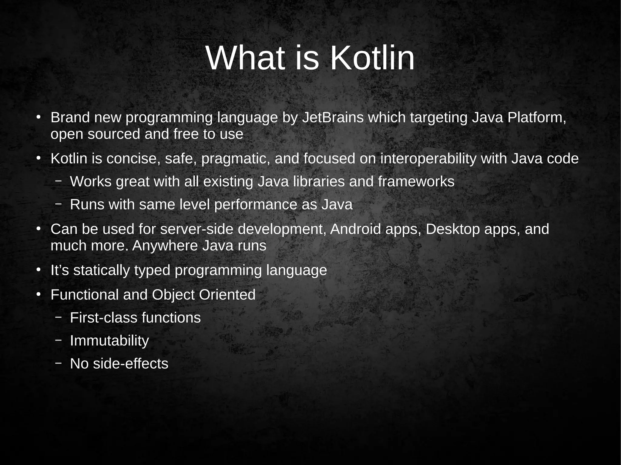 What is Kotlin
●
Brand new programming language by JetBrains which targeting Java Platform,
open sourced and free to use
●
Kotlin is concise, safe, pragmatic, and focused on interoperability with Java code
– Works great with all existing Java libraries and frameworks
– Runs with same level performance as Java
●
Can be used for server-side development, Android apps, Desktop apps, and
much more. Anywhere Java runs
●
It’s statically typed programming language
●
Functional and Object Oriented
– First-class functions
– Immutability
– No side-effects
 
