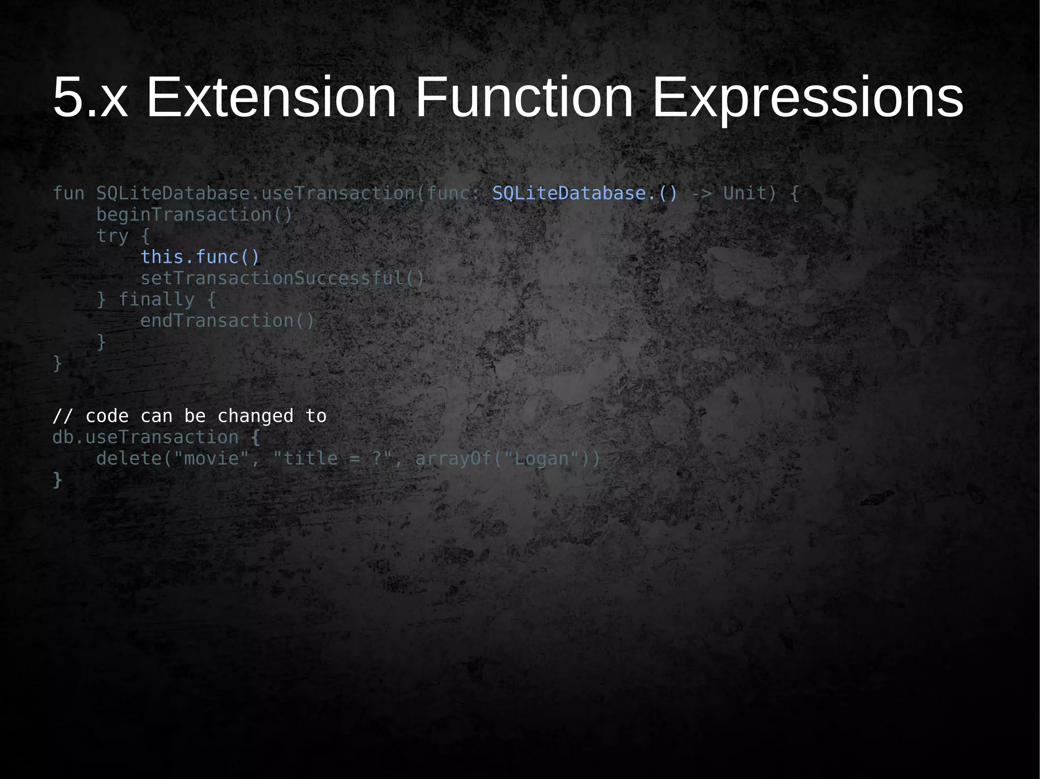 5.x Extension Function Expressions
fun SQLiteDatabase.useTransaction(func: SQLiteDatabase.() -> Unit) {
beginTransaction()
try {
this.func()
setTransactionSuccessful()
} finally {
endTransaction()
}
}
// code can be changed to
db.useTransaction {
delete("movie", "title = ?", arrayOf("Logan"))
}
 