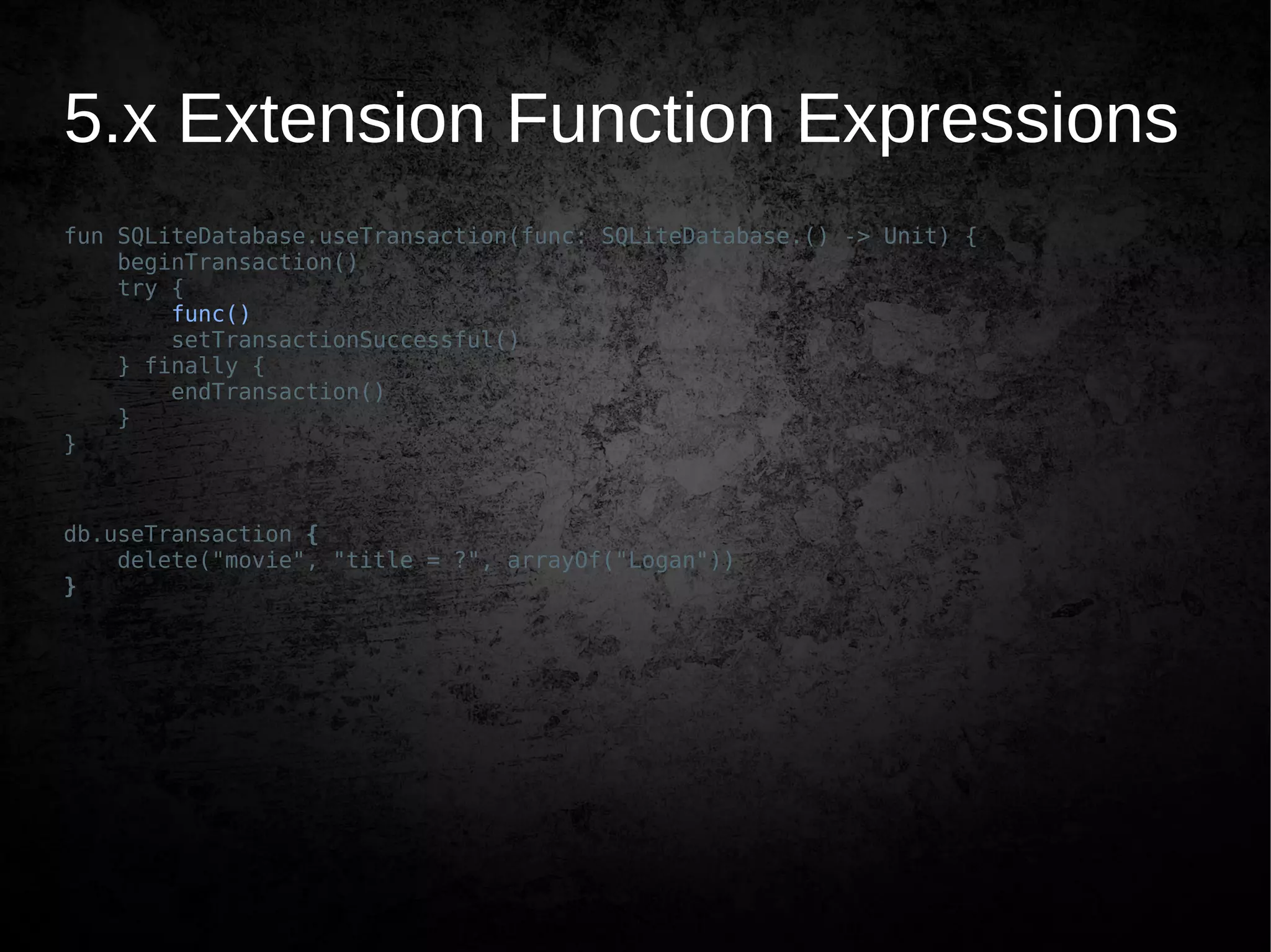 5.x Extension Function Expressions
fun SQLiteDatabase.useTransaction(func: SQLiteDatabase.() -> Unit) {
beginTransaction()
try {
func()
setTransactionSuccessful()
} finally {
endTransaction()
}
}
db.useTransaction {
delete("movie", "title = ?", arrayOf("Logan"))
}
 