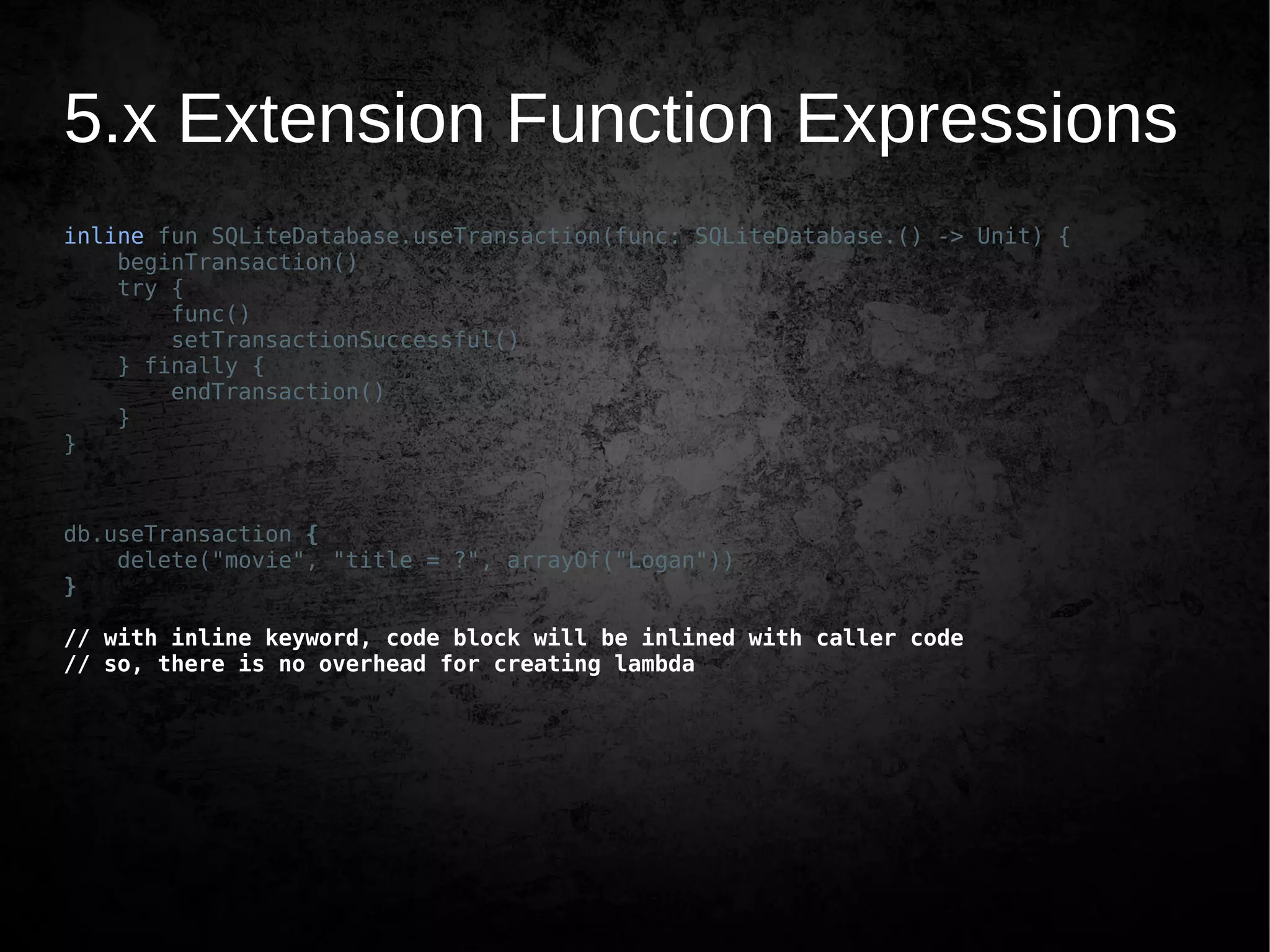 5.x Extension Function Expressions
inline fun SQLiteDatabase.useTransaction(func: SQLiteDatabase.() -> Unit) {
beginTransaction()
try {
func()
setTransactionSuccessful()
} finally {
endTransaction()
}
}
db.useTransaction {
delete("movie", "title = ?", arrayOf("Logan"))
}
// with inline keyword, code block will be inlined with caller code
// so, there is no overhead for creating lambda
 