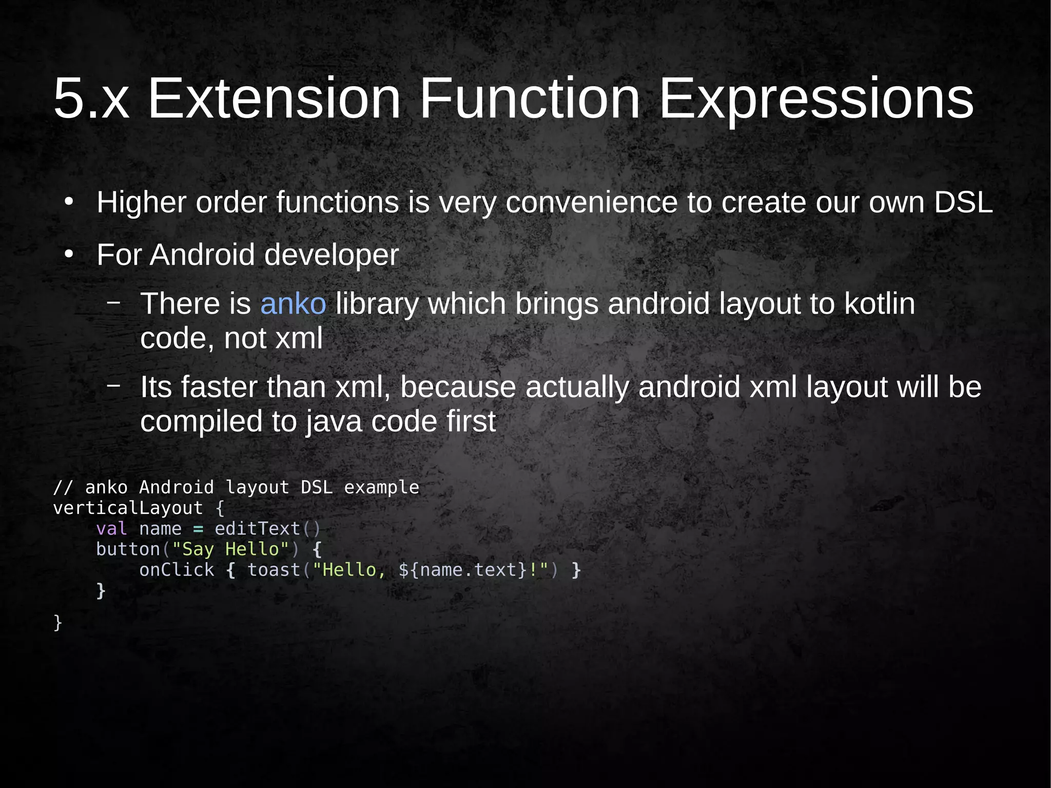 5.x Extension Function Expressions
●
Higher order functions is very convenience to create our own DSL
●
For Android developer
– There is anko library which brings android layout to kotlin
code, not xml
– Its faster than xml, because actually android xml layout will be
compiled to java code first
// anko Android layout DSL example
verticalLayout {
val name = editText()
button("Say Hello") {
onClick { toast("Hello, ${name.text}!") }
}
}
 