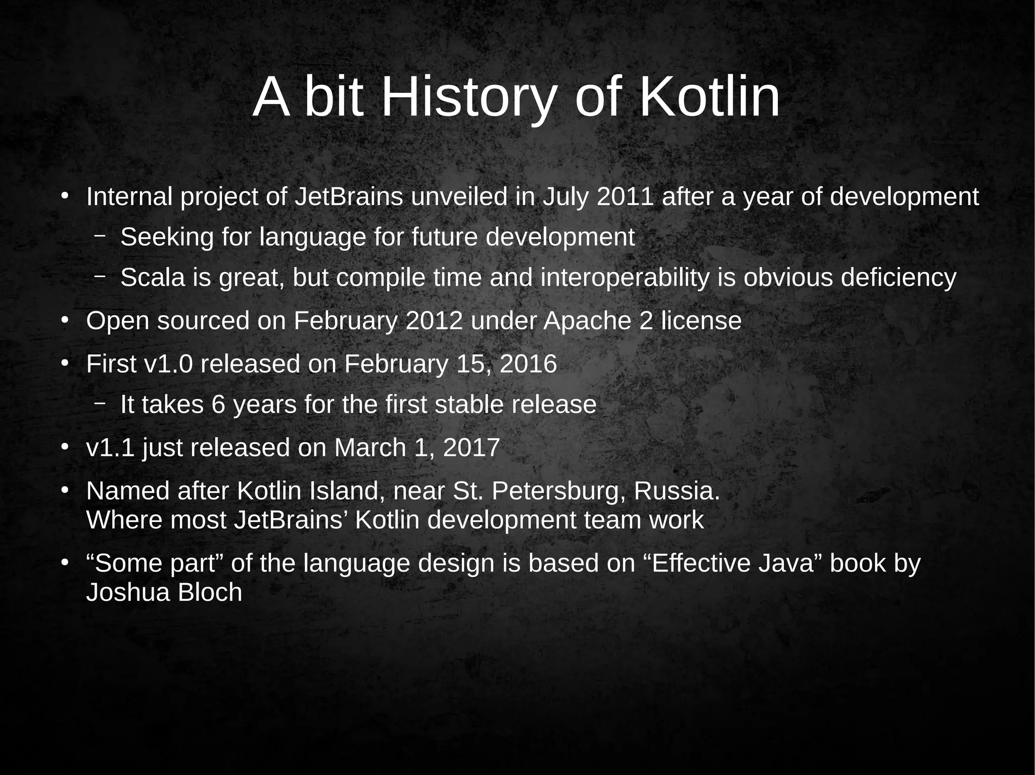A bit History of Kotlin
●
Internal project of JetBrains unveiled in July 2011 after a year of development
– Seeking for language for future development
– Scala is great, but compile time and interoperability is obvious deficiency
●
Open sourced on February 2012 under Apache 2 license
●
First v1.0 released on February 15, 2016
– It takes 6 years for the first stable release
●
v1.1 just released on March 1, 2017
●
Named after Kotlin Island, near St. Petersburg, Russia.
Where most JetBrains’ Kotlin development team work
●
“Some part” of the language design is based on “Effective Java” book by
Joshua Bloch
 