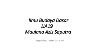 Ilmu Budaya Dasar
1IA19
Maulana Azis Saputra
Pengertian, Tujuan ISD & IPS
 