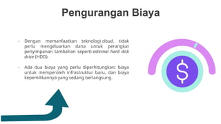 Pengurangan Biaya
- Dengan memanfaatkan teknologi cloud, tidak
perlu mengeluarkan dana untuk perangkat
penyimpanan tambahan seperti external hard disk
drive (HDD).
- Ada dua biaya yang perlu diperhitungkan: biaya
untuk memperoleh infrastruktur baru, dan biaya
kepemilikannya yang sedang berlangsung.
 