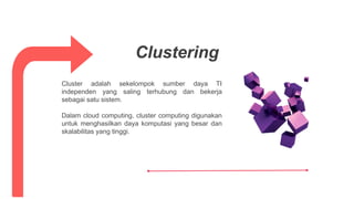 Cluster adalah sekelompok sumber daya TI
independen yang saling terhubung dan bekerja
sebagai satu sistem.
Dalam cloud computing, cluster computing digunakan
untuk menghasilkan daya komputasi yang besar dan
skalabilitas yang tinggi.
Clustering
 