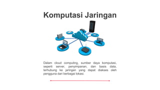 Dalam cloud computing, sumber daya komputasi,
seperti server, penyimpanan, dan basis data,
terhubung ke jaringan yang dapat diakses oleh
pengguna dari berbagai lokasi.
Komputasi Jaringan
 