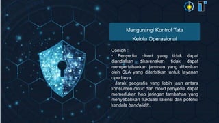 Mengurangi Kontrol Tata
Kelola Operasional
Contoh :
• Penyedia cloud yang tidak dapat
diandalkan dikarenakan tidak dapat
mempertahankan jaminan yang diberikan
oleh SLA yang diterbitkan untuk layanan
cloud-nya.
• Jarak geografis yang lebih jauh antara
konsumen cloud dan cloud penyedia dapat
memerlukan hop jaringan tambahan yang
menyebabkan fluktuasi latensi dan potensi
kendala bandwidth.
 