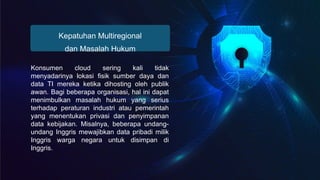Kepatuhan Multiregional
dan Masalah Hukum
Konsumen cloud sering kali tidak
menyadarinya lokasi fisik sumber daya dan
data TI mereka ketika dihosting oleh publik
awan. Bagi beberapa organisasi, hal ini dapat
menimbulkan masalah hukum yang serius
terhadap peraturan industri atau pemerintah
yang menentukan privasi dan penyimpanan
data kebijakan. Misalnya, beberapa undang-
undang Inggris mewajibkan data pribadi milik
Inggris warga negara untuk disimpan di
Inggris.
 