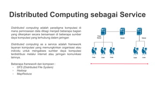Distributed Computing sebagai Service
Distributed computing adalah paradigma komputasi di
mana pemrosesan data dibagi menjadi beberapa bagian
yang dikerjakan secara bersamaan di beberapa sumber
daya komputasi yang terhubung dalam jaringan
Distributed computing as a service adalah framework
layanan komputasi yang memungkinkan organisasi atau
individu untuk mengakses sumber daya komputasi
terdistribusi melalui internet atau jaringan komunikasi
lainnya.
Beberapa framework dan kompoen :
- DFS (Distributed File System)
- Hadoop
- MapReduce
 