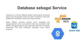 Database sebagai Service
Database as a Service (DBaaS) adalah model layanan komputasi
awan yang menyediakan akses ke sistem manajemen basis data
(DBMS) dan infrastruktur basis data melalui internet.
Dalam DBaaS, penyedia layanan awan mengelola dan
mengoperasikan server, penyimpanan data, dan perangkat lunak
DBMS, sehingga pengguna atau organisasi tidak perlu mengelola
infrastruktur fisik atau konfigurasi perangkat lunak secara
langsung.
 