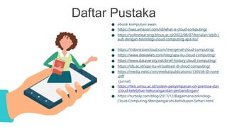 Daftar Pustaka
● ebook komputasi awan
● https://aws.amazon.com/id/what-is-cloud-computing/
● https://onlinelearning.binus.ac.id/2022/08/07/kenalan-lebih-j
auh-dengan-teknologi-cloud-computing-apa-itu/
● https://indonesiancloud.com/mengenal-cloud-computing/
● https://www.dewaweb.com/blog/apa-itu-cloud-computing/
● https://www.dataversity.net/brief-history-cloud-computing/
● https://ids.ac.id/apa-itu-virtualisasi-di-cloud-computing/
● https://media.neliti.com/media/publications/130558-ID-none
.pdf
[jurnal]
● https://fikti.umsu.ac.id/sistem-penyimpanan-on-premise-dan
-cloud-kelebihan-kekurangandan-perbandingan/
● https://turboly.com/blog/2017/12/Bagaimana-teknologi-
Cloud-Computing-Mempengaruhi-Kehidupan-Sehari.html
 