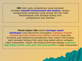 IBD ialah suatu pengetahuan yang menelaah
berbagai masalah kemanusiaan dan budaya, dengan
menggunakan pengertian yang berasal dari dan telah
dikembangkan oleh berbagai bidang ilmu
pengetahuan atau keahlian
Pokok Kajian IBD adalah berbagai aspek
kehidupan yang seluruhnya merupakan ungkapan masalah
kemanusiaan dan budaya serta hakikat manusia yang satu.
termasuk pula didalamnya pemahaman akan sistem nilai budaya,
yaitu konsepsi tentang nilai yang hidup dalam pikiran sebagian
besar masyarakat. sistem nilai budaya berfungsi sebagai pedoman
bagi sikap mental, pola pikir dan pola perilaku warga masyarakat
 