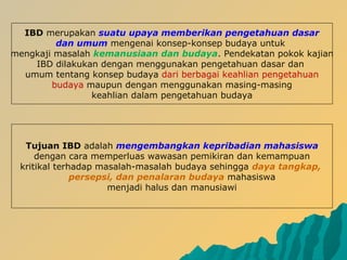IBD merupakan suatu upaya memberikan pengetahuan dasar
dan umum mengenai konsep-konsep budaya untuk
mengkaji masalah kemanusiaan dan budaya. Pendekatan pokok kajian
IBD dilakukan dengan menggunakan pengetahuan dasar dan
umum tentang konsep budaya dari berbagai keahlian pengetahuan
budaya maupun dengan menggunakan masing-masing
keahlian dalam pengetahuan budaya
Tujuan IBD adalah mengembangkan kepribadian mahasiswa
dengan cara memperluas wawasan pemikiran dan kemampuan
kritikal terhadap masalah-masalah budaya sehingga daya tangkap,
persepsi, dan penalaran budaya mahasiswa
menjadi halus dan manusiawi
 