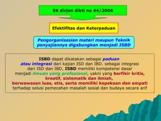 SK dirjen dikti no 44/2006
Efektifitas dan Keterpaduan
Pengorganisasian materi maupun Teknik
penyajiannya digabungkan menjadi ISBD
ISBD dapat dikatakan sebagai paduan
atau integrasi dari kajian ISD dan IBD. sebagai integrasi
dari ISD dan IBD, ISBD memiliki kompetensi dasar
menjadi ilmuan yang profesional, yakni yang berfikir kritis,
kreatif, sistematik dan ilmiah,
berwawasan luas, etis, serta memiliki kepekaan dan empati
terhadap solusi pemecahan masalah sosial dan budaya secara arif
 