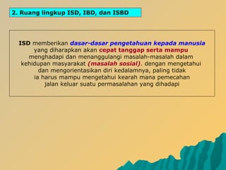 2. Ruang lingkup ISD, IBD, dan ISBD
ISD memberikan dasar-dasar pengetahuan kepada manusia
yang diharapkan akan cepat tanggap serta mampu
menghadapi dan menanggulangi masalah-masalah dalam
kehidupan masyarakat (masalah sosial). dengan mengetahui
dan mengorientasikan diri kedalamnya, paling tidak
ia harus mampu mengetahui kearah mana pemecahan
jalan keluar suatu permasalahan yang dihadapi
 
