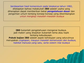 berdasarkan hasil konsorsium pada lokakarya tahun 1982,
ditetapkan bahwa matakuliah IBD adalah usaha yang
diharapkan dapat memberikan bekal pengetahuan dasar dan
pengertian umum tentang konsep-konsep yang dikembangkan
untuk mengkaji masalah-masalah budaya
IBD bukanlah pengetahuaan mengenai budaya.
jadi materi yang disajikan bukanlah tema atau topik
tentang kebudayaan.
Pokok kajian IBD adalah aspek kehidupan yang seluruhnya
merupakan ungkapan, maupun masalah kemanusian dan budaya,
hakikat manusia yang satu, serta sistem nilai budaya
 