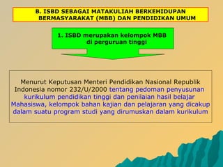 B. ISBD SEBAGAI MATAKULIAH BERKEHIDUPAN
BERMASYARAKAT (MBB) DAN PENDIDIKAN UMUM
1. ISBD merupakan kelompok MBB
di perguruan tinggi
Menurut Keputusan Menteri Pendidikan Nasional Republik
Indonesia nomor 232/U/2000 tentang pedoman penyusunan
kurikulum pendidikan tinggi dan penilaian hasil belajar
Mahasiswa, kelompok bahan kajian dan pelajaran yang dicakup
dalam suatu program studi yang dirumuskan dalam kurikulum
 