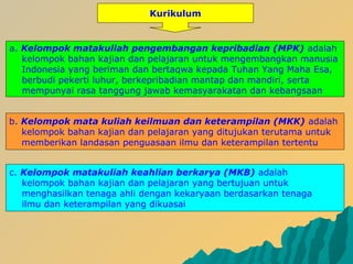 b. Kelompok mata kuliah keilmuan dan keterampilan (MKK) adalah
kelompok bahan kajian dan pelajaran yang ditujukan terutama untuk
memberikan landasan penguasaan ilmu dan keterampilan tertentu
a. Kelompok matakuliah pengembangan kepribadian (MPK) adalah
kelompok bahan kajian dan pelajaran untuk mengembangkan manusia
Indonesia yang beriman dan bertaqwa kepada Tuhan Yang Maha Esa,
berbudi pekerti luhur, berkepribadian mantap dan mandiri, serta
mempunyai rasa tanggung jawab kemasyarakatan dan kebangsaan
c. Kelompok matakuliah keahlian berkarya (MKB) adalah
kelompok bahan kajian dan pelajaran yang bertujuan untuk
menghasilkan tenaga ahli dengan kekaryaan berdasarkan tenaga
ilmu dan keterampilan yang dikuasai
Kurikulum
 