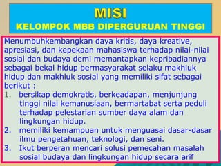 Menumbuhkembangkan daya kritis, daya kreative,
apresiasi, dan kepekaan mahasiswa terhadap nilai-nilai
sosial dan budaya demi memantapkan kepribadiannya
sebagai bekal hidup bermasyarakat selaku makhluk
hidup dan makhluk sosial yang memiliki sifat sebagai
berikut :
1. bersikap demokratis, berkeadapan, menjunjung
tinggi nilai kemanusiaan, bermartabat serta peduli
terhadap pelestarian sumber daya alam dan
lingkungan hidup.
2. memiliki kemampuan untuk menguasai dasar-dasar
ilmu pengetahuan, teknologi, dan seni.
3. Ikut berperan mencari solusi pemecahan masalah
sosial budaya dan lingkungan hidup secara arif
 