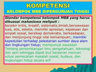 Standar kompetensi kelompok MBB yang harus
dikuasai mahasiswa meliputi :
berpikir kritis, kreatif, sistematis,ilmiah,berwawasan
luas, etis, estetis, memiliki apresiasi, kepekaan dan
empati sosial, bersikap demokratis, berkeadapan,
dan menjunjung tinggi nilai kemampuan; memiliki
kepedulian terhadap pelestarian sumber daya alam
dan lingkungan hidup; mempunyai wawasan
Tentang perkembangan ilmu pengetahuan, teknologi
dan seni sehingga dapat ikut berperan mencari
solusi pemecahan masalah sosial, budaya, dan
lingkungan hidup secara arif
 