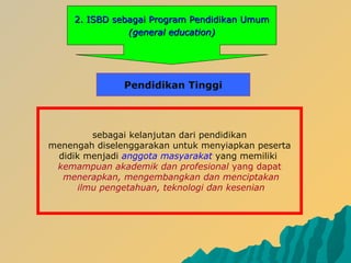 2.2. ISBD sebagaiISBD sebagai PProgramrogram PPendidikanendidikan UUmummum
(general education)(general education)
sebagai kelanjutan dari pendidikan
menengah diselenggarakan untuk menyiapkan peserta
didik menjadi anggota masyarakat yang memiliki
kemampuan akademik dan profesional yang dapat
menerapkan, mengembangkan dan menciptakan
ilmu pengetahuan, teknologi dan kesenian
Pendidikan Tinggi
 