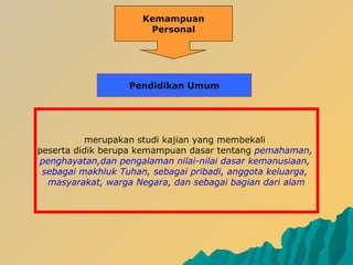 Kemampuan
Personal
merupakan studi kajian yang membekali
peserta didik berupa kemampuan dasar tentang pemahaman,
penghayatan,dan pengalaman nilai-nilai dasar kemanusiaan,
sebagai makhluk Tuhan, sebagai pribadi, anggota keluarga,
masyarakat, warga Negara, dan sebagai bagian dari alam
Pendidikan Umum
 