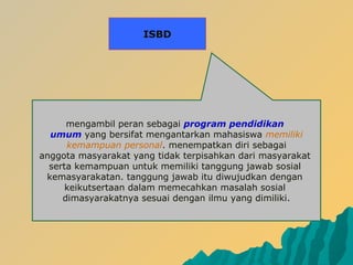 mengambil peran sebagai program pendidikan
umum yang bersifat mengantarkan mahasiswa memiliki
kemampuan personal. menempatkan diri sebagai
anggota masyarakat yang tidak terpisahkan dari masyarakat
serta kemampuan untuk memiliki tanggung jawab sosial
kemasyarakatan. tanggung jawab itu diwujudkan dengan
keikutsertaan dalam memecahkan masalah sosial
dimasyarakatnya sesuai dengan ilmu yang dimiliki.
ISBD
 