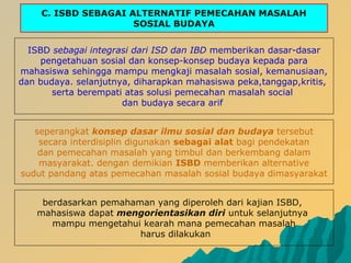 C. ISBD SEBAGAI ALTERNATIF PEMECAHAN MASALAH
SOSIAL BUDAYA
ISBD sebagai integrasi dari ISD dan IBD memberikan dasar-dasar
pengetahuan sosial dan konsep-konsep budaya kepada para
mahasiswa sehingga mampu mengkaji masalah sosial, kemanusiaan,
dan budaya. selanjutnya, diharapkan mahasiswa peka,tanggap,kritis,
serta berempati atas solusi pemecahan masalah social
dan budaya secara arif
seperangkat konsep dasar ilmu sosial dan budaya tersebut
secara interdisiplin digunakan sebagai alat bagi pendekatan
dan pemecahan masalah yang timbul dan berkembang dalam
masyarakat. dengan demikian ISBD memberikan alternative
sudut pandang atas pemecahan masalah sosial budaya dimasyarakat
berdasarkan pemahaman yang diperoleh dari kajian ISBD,
mahasiswa dapat mengorientasikan diri untuk selanjutnya
mampu mengetahui kearah mana pemecahan masalah
harus dilakukan
 