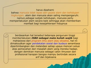 berdasarkan hal tersebut beberapa perguruan tinggi
memberlakukan ISBD sebagai mata kuliah wajib bagi
mahasiswa dari program ilmu alam atau eksakta. hal ini
dimaksudkan agar pendekatan sosial dan budaya senantiasa
dipertimbangkan dan melandasi setiap upaya mencari solusi
atas pemecahan dari masalah alam yang mereka hadapi.
dengan demikian manusia sebagai calon ilmuwan dan
profesional harapan bangsa mampu bertindak secara
arif dan bijaksana
harus dipahami
bahwa manusia tidak lepas dari gejala alam dan kehidupan
lingkungan. alam dan manusia akan saling mempengaruhi.
namun,sebagai subjek kehidupan, manusia perlu
memperlakukan alam secara baik sehingga akan memberikan
manfaat bagi kesejahteraan hidupnya
 