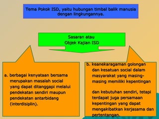 SSasaran atauasaran atau
OObjekbjek KKajian ISDajian ISD
a. berbagai kenyataana. berbagai kenyataan bersamabersama
merupakan masalah socialmerupakan masalah social
yang dapat ditanggapi melaluiyang dapat ditanggapi melalui
pendekatan sendiri maupunpendekatan sendiri maupun
pendekatan antarbidangpendekatan antarbidang
(interdisiplin).(interdisiplin).
b.b. keanekaragaman golongankeanekaragaman golongan
dan kesatuan social dalamdan kesatuan social dalam
masyarakat yang masing-masyarakat yang masing-
masing memiliki kepentinganmasing memiliki kepentingan
dan kebutuhan sendiri, tetapidan kebutuhan sendiri, tetapi
terdapat juga persamaanterdapat juga persamaan
kepentingan yang dapatkepentingan yang dapat
mengakibatkan kerjasama danmengakibatkan kerjasama dan
pertentangan.pertentangan.
TTemaema PPokokokok ISDISD, yaitu hubungan timbal balik manusia, yaitu hubungan timbal balik manusia
dengan lingkungannya.dengan lingkungannya.
 