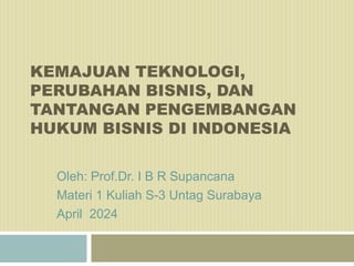 KEMAJUAN TEKNOLOGI,
PERUBAHAN BISNIS, DAN
TANTANGAN PENGEMBANGAN
HUKUM BISNIS DI INDONESIA
Oleh: Prof.Dr. I B R Supancana
Materi 1 Kuliah S-3 Untag Surabaya
April 2024
 