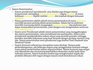  Sistem Pemerintahan
 Sistem presidensial (presidensiil), atau disebut juga dengan sistem
kongresional, merupakan sistem pemerintahan negara republik di mana
kekuasan eksekutif dipilih melalui pemilu dan terpisah dengan kekuasan
legislatif.
 Sistem parlementer adalah sebuah sistem pemerintahan di mana parlemen
memiliki peranan penting dalam pemerintahan. Dalam hal ini parlemen
memiliki wewenang dalam mengangkat perdana menteri dan parlemen pun
dapat menjatuhkan pemerintahan, yaitu dengan cara mengeluarkan semacam
mosi tidak percaya.
 Sistem semi Presidensial adalah sistem pemerintahan yang menggabungkan
dua sistem pemerintahan, yaitu presidensial dan parlementer. Sistem semi-
presidensial memberlakukan sistem rakyat yang memilih presiden sehingga
presiden memiliki kekuasaan yang kuat bersama dengan perdana menteri yang
ada. Sistem pemerintahan semi-presidensial juga disebut Dual Eksekutif atau
Eksekutif Ganda
 System Komunis sebenarnya merupakan suatu ideologi. Namun pada
perkembangannya, ada beberapa negara yang menggunakan komunis sebagai
suatu sistem pemerintahan dalam negara tersebut. Sistem komunis juga sangat
anti-liberalisme dan menentang kepemilikan akumulasi modal pada suatu
individu tertentu. Sistem komunis sendiri juga mengharuskan segala alat
produksi dikuasai oleh negara dengan tujuan untuk kemakmuran rakyat.
 