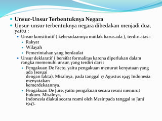  Unsur-Unsur Terbentuknya Negara
 Unsur-unsur terbentuknya negara dibedakan menjadi dua,
yaitu :
 Unsur konstitutif ( keberadaannya mutlak harus ada ), terdiri atas :
 Rakyat
 Wilayah
 Pemerintahan yang berdaulat
 Unsur deklaratif ( bersifat formalitas karena diperlukan dalam
rangka memenuhi unsur, yang terdiri dari :
 Pengakuan De Facto, yaitu pengakuan menurut kenyataan yang
ada (sesuai
dengan fakta). Misalnya, pada tanggal 17 Agustus 1945 Indonesia
menyatakan
kemerdekaannya.
 Pengakuan De Jure, yaitu pengakuan secara resmi menurut
hukum. Misalnya,
Indonesia diakui secara resmi oleh Mesir pada tanggal 10 Juni
1947.
 