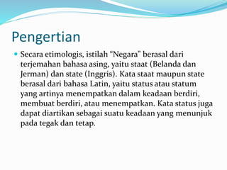 Pengertian
 Secara etimologis, istilah “Negara” berasal dari
terjemahan bahasa asing, yaitu staat (Belanda dan
Jerman) dan state (Inggris). Kata staat maupun state
berasal dari bahasa Latin, yaitu status atau statum
yang artinya menempatkan dalam keadaan berdiri,
membuat berdiri, atau menempatkan. Kata status juga
dapat diartikan sebagai suatu keadaan yang menunjuk
pada tegak dan tetap.
 
