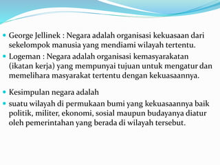  George Jellinek : Negara adalah organisasi kekuasaan dari
sekelompok manusia yang mendiami wilayah tertentu.
 Logeman : Negara adalah organisasi kemasyarakatan
(ikatan kerja) yang mempunyai tujuan untuk mengatur dan
memelihara masyarakat tertentu dengan kekuasaannya.
 Kesimpulan negara adalah
 suatu wilayah di permukaan bumi yang kekuasaannya baik
politik, militer, ekonomi, sosial maupun budayanya diatur
oleh pemerintahan yang berada di wilayah tersebut.
 