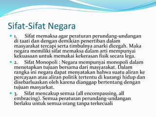 Sifat-Sifat Negara
 1. Sifat memaksa agar peraturan perundang-undangan
di taati dan dengan demikian penertiban dalam
masyarakat tercapi serta timbulnya anarki dicegah. Maka
negara memiliki sifat memaksa dalam arti mempunyai
kekuasaan untuk memakai kekerasan fisik secara lega.
 2. Sifat Monopoli : Negara mempunyai monopoli dalam
menetapkan tujuan bersama dari masyarakat. Dalam
rangka ini negara dapat menyatakan bahwa suatu aliran ke
percayaan atau aliran politik tertentu di kurangi hidup dan
disebarluaskan oleh karena dianggap bertentang dengan
tujuan masyarkat.
 3. Sifat mencakup semua (all encompassing, all
embracing). Semua peraturan perundang-undangan
berlaku untuk semua orang tanpa terkecuali
 