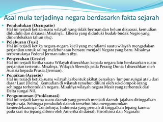 Asal mula terjadinya negara berdasarkn fakta sejarah
 Pendudukan (Occupatie)
Hal ini terjadi ketika suatu wilayah yang tidak bertuan dan belum dikuasai, kemudian
diduduki dan dikuasai.Misalnya, Liberia yang diduduki budak-budak Negro yang
dimerdekakan tahun 1847.
 Peleburan (Fusi)
Hal ini terjadi ketika negara-negara kecil yang mendiami suatu wilayah mengadakan
perjanjian untuk saling melebur atau bersatu menjadi Negara yang baru. Misalnya
terbentuknya Federal Jerman tahun 1871.
 Penyerahan (Cessie)
Hal ini terjadi Ketika suatu Wilayah diserahkan kepada negara lain berdasarkan suatu
perjanjian tertentu. Misalnya, Wilayah Sleewijk pada Perang Dunia I diserahkan oleh
Austria kepada Prusia,(Jerman).
 Penaikan (Accesie)
Hal ini terjadi ketika suatu wilayah terbentuk akibat penaikan lumpur sungai atau dari
dasar Laut (Delta). Kemudian di wilayah tersebut dihuni oleh sekelompok orang
sehingga terbentuklah negara. Misalnya wilayah negara Mesir yang terbentuk dari
Delta sungai Nil.
 Pengumuman (Proklamasi)
Hal ini terjadi karena suatu daerah yang pernah menjadi daerah jajahan ditinggalkan
begitu saja. Sehingga penduduk daerah tersebut bisa mengumumkan
kemerdekaannya. Contohnya, Indonesia yang pernah di tinggalkan Jepang karena
pada saat itu jepang dibom oleh Amerika di daerah Hiroshima dan Nagasaki
 