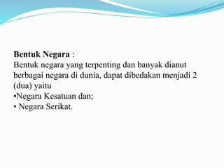 Bentuk Negara :
Bentuk negara yang terpenting dan banyak dianut
berbagai negara di dunia, dapat dibedakan menjadi 2
(dua) yaitu
•Negara Kesatuan dan;
• Negara Serikat.
 