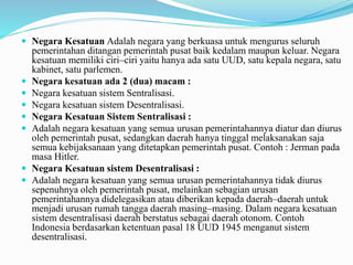  Negara Kesatuan Adalah negara yang berkuasa untuk mengurus seluruh
pemerintahan ditangan pemerintah pusat baik kedalam maupun keluar. Negara
kesatuan memiliki ciri–ciri yaitu hanya ada satu UUD, satu kepala negara, satu
kabinet, satu parlemen.
 Negara kesatuan ada 2 (dua) macam :
 Negara kesatuan sistem Sentralisasi.
 Negara kesatuan sistem Desentralisasi.
 Negara Kesatuan Sistem Sentralisasi :
 Adalah negara kesatuan yang semua urusan pemerintahannya diatur dan diurus
oleh pemerintah pusat, sedangkan daerah hanya tinggal melaksanakan saja
semua kebijaksanaan yang ditetapkan pemerintah pusat. Contoh : Jerman pada
masa Hitler.
 Negara Kesatuan sistem Desentralisasi :
 Adalah negara kesatuan yang semua urusan pemerintahannya tidak diurus
sepenuhnya oleh pemerintah pusat, melainkan sebagian urusan
pemerintahannya didelegasikan atau diberikan kepada daerah–daerah untuk
menjadi urusan rumah tangga daerah masing–masing. Dalam negara kesatuan
sistem desentralisasi daerah berstatus sebagai daerah otonom. Contoh
Indonesia berdasarkan ketentuan pasal 18 UUD 1945 menganut sistem
desentralisasi.
 