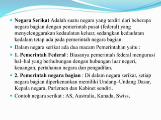  Negara Serikat Adalah suatu negara yang terdiri dari beberapa
negara bagian dengan pemerintah pusat (federal) yang
menyelenggarakan kedaulatan keluar, sedangkan kedaulatan
kedalam tetap ada pada pemerintah negara bagian.
 Dalam negara serikat ada dua macam Pemerintahan yaitu :
 1. Pemerintah Federal : Biasanya pemerintah federal mengurusi
hal–hal yang berhubungan dengan hubungan luar negeri,
keuangan, pertahanan negara dan pengadilan.
 2. Pemerintah negara bagian : Di dalam negara serikat, setiap
negara bagian diperkenankan memiliki Undang–Undang Dasar,
Kepala negara, Parlemen dan Kabinet sendiri.
 Contoh negara serikat : AS, Australia, Kanada, Swiss,
 