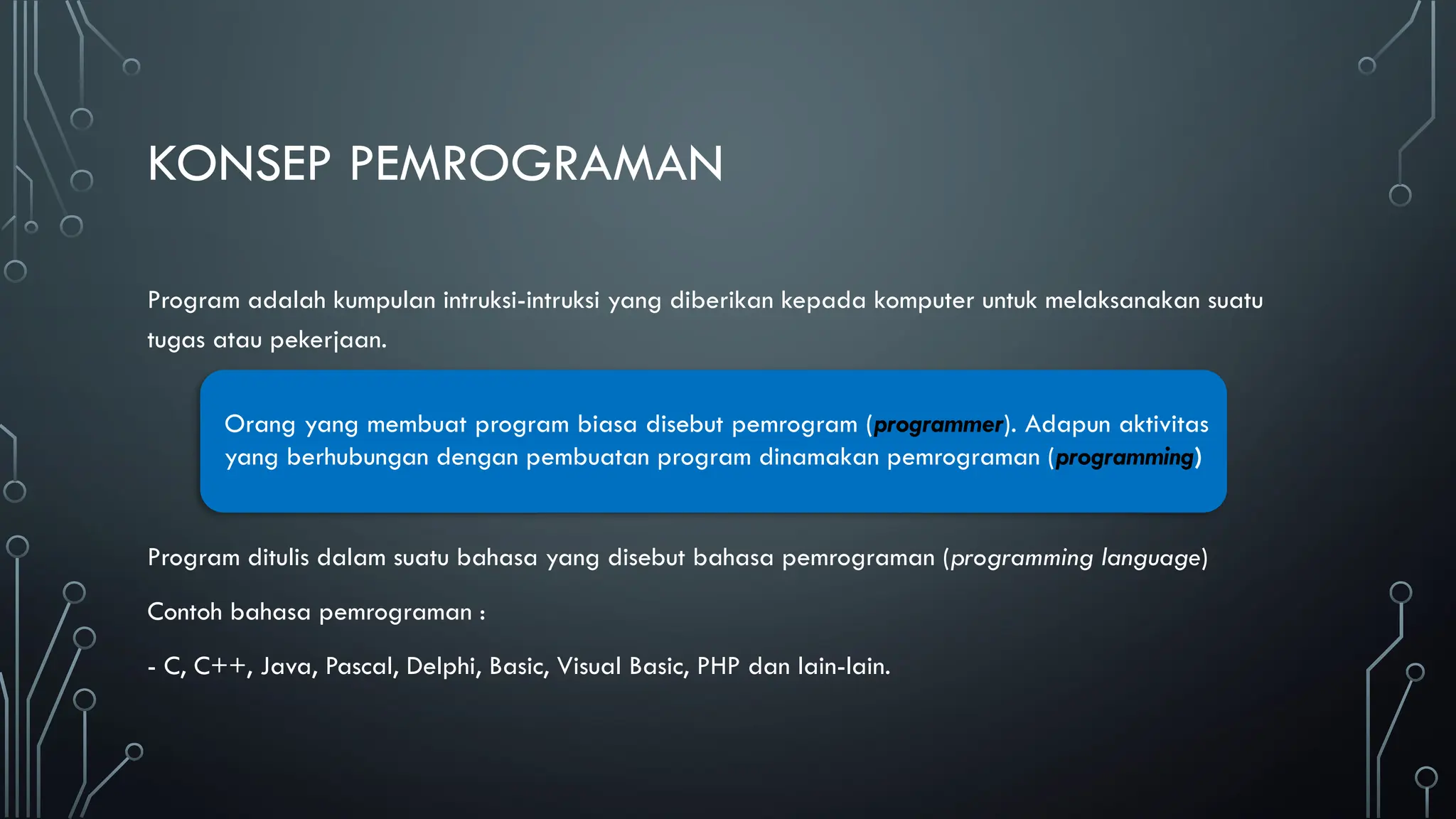 KONSEP PEMROGRAMAN
Program adalah kumpulan intruksi-intruksi yang diberikan kepada komputer untuk melaksanakan suatu
tugas atau pekerjaan.
Program ditulis dalam suatu bahasa yang disebut bahasa pemrograman (programming language)
Contoh bahasa pemrograman :
- C, C++, Java, Pascal, Delphi, Basic, Visual Basic, PHP dan lain-lain.
Orang yang membuat program biasa disebut pemrogram (programmer). Adapun aktivitas
yang berhubungan dengan pembuatan program dinamakan pemrograman (programming)
 
