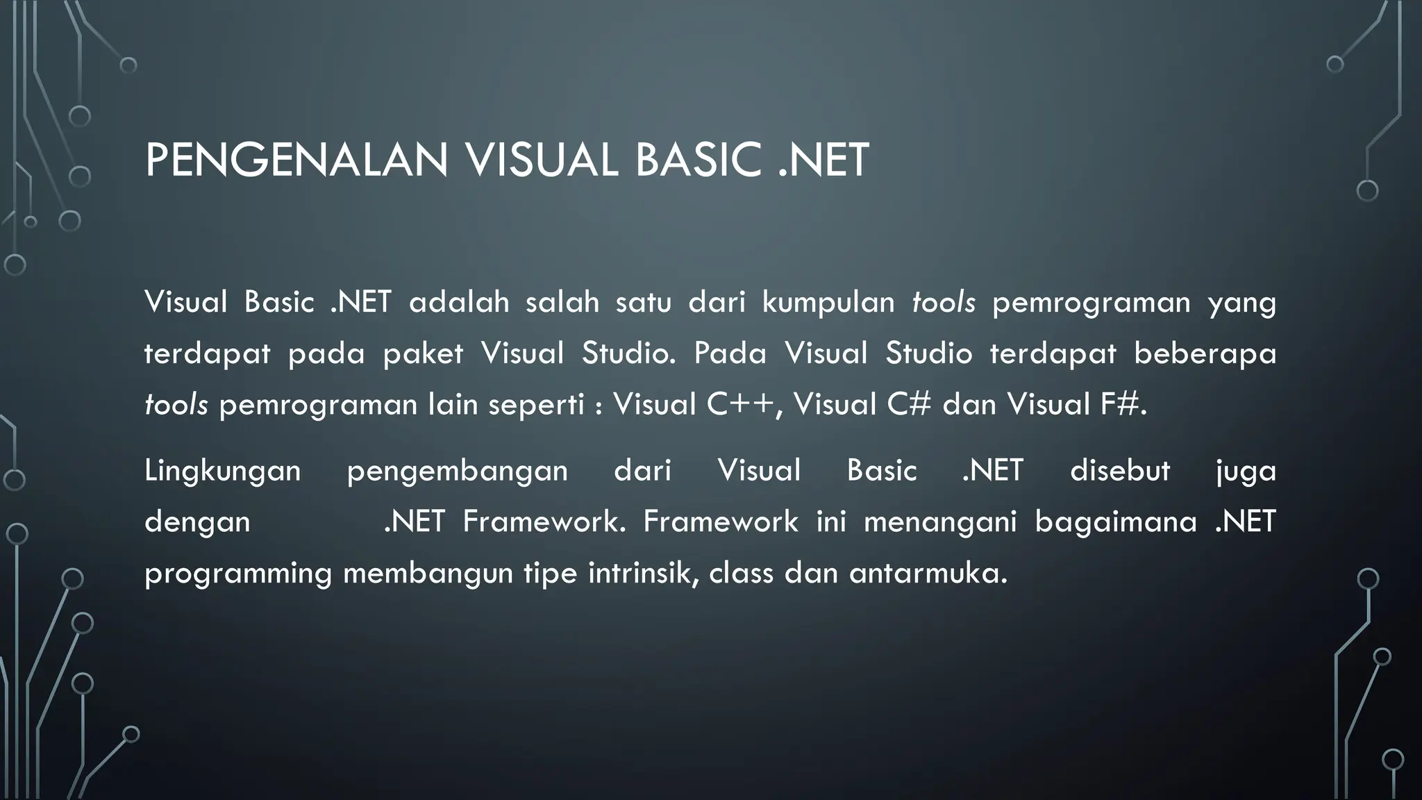 PENGENALAN VISUAL BASIC .NET
Visual Basic .NET adalah salah satu dari kumpulan tools pemrograman yang
terdapat pada paket Visual Studio. Pada Visual Studio terdapat beberapa
tools pemrograman lain seperti : Visual C++, Visual C# dan Visual F#.
Lingkungan pengembangan dari Visual Basic .NET disebut juga
dengan .NET Framework. Framework ini menangani bagaimana .NET
programming membangun tipe intrinsik, class dan antarmuka.
 