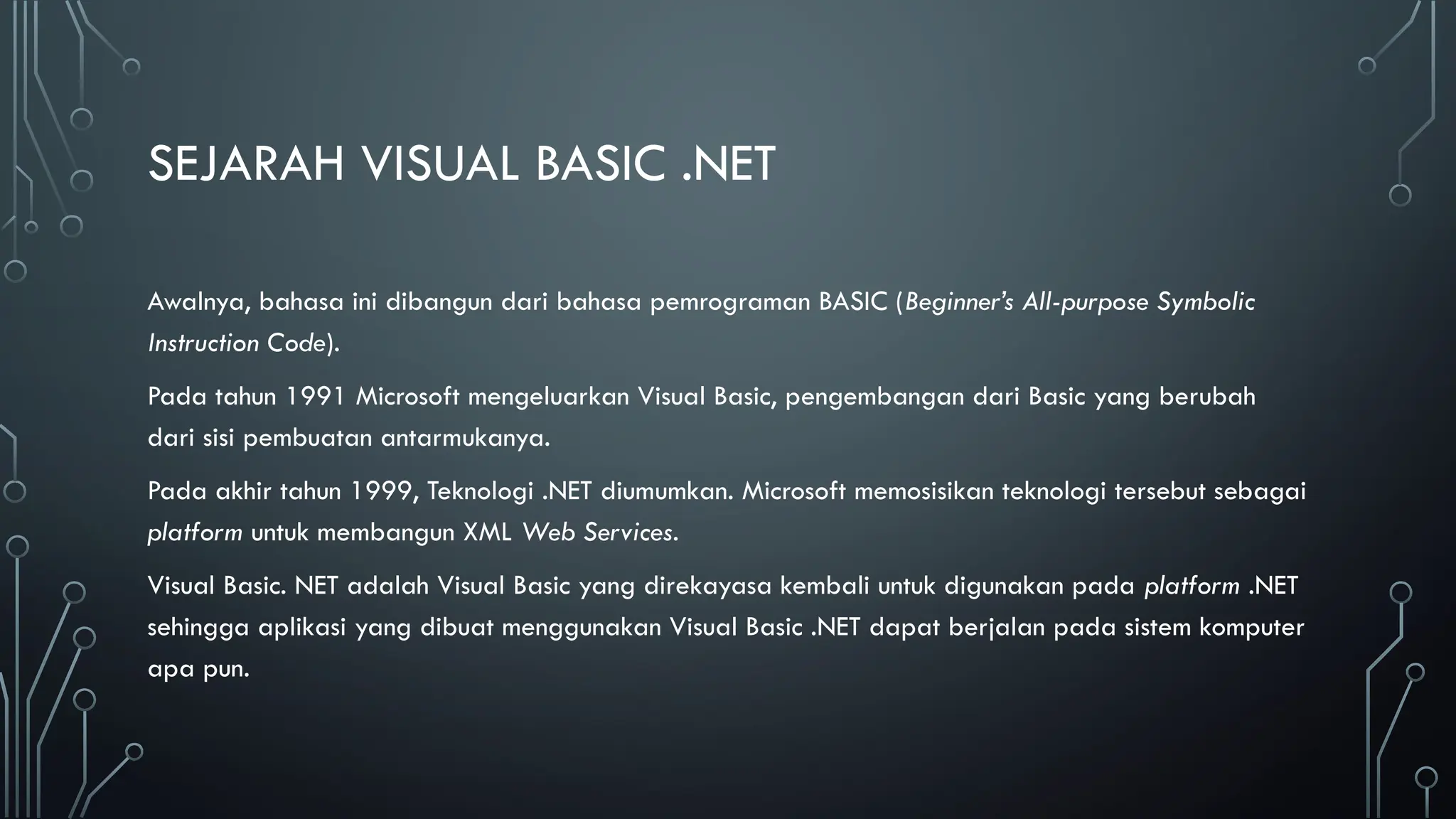 SEJARAH VISUAL BASIC .NET
Awalnya, bahasa ini dibangun dari bahasa pemrograman BASIC (Beginner’s All-purpose Symbolic
Instruction Code).
Pada tahun 1991 Microsoft mengeluarkan Visual Basic, pengembangan dari Basic yang berubah
dari sisi pembuatan antarmukanya.
Pada akhir tahun 1999, Teknologi .NET diumumkan. Microsoft memosisikan teknologi tersebut sebagai
platform untuk membangun XML Web Services.
Visual Basic. NET adalah Visual Basic yang direkayasa kembali untuk digunakan pada platform .NET
sehingga aplikasi yang dibuat menggunakan Visual Basic .NET dapat berjalan pada sistem komputer
apa pun.
 