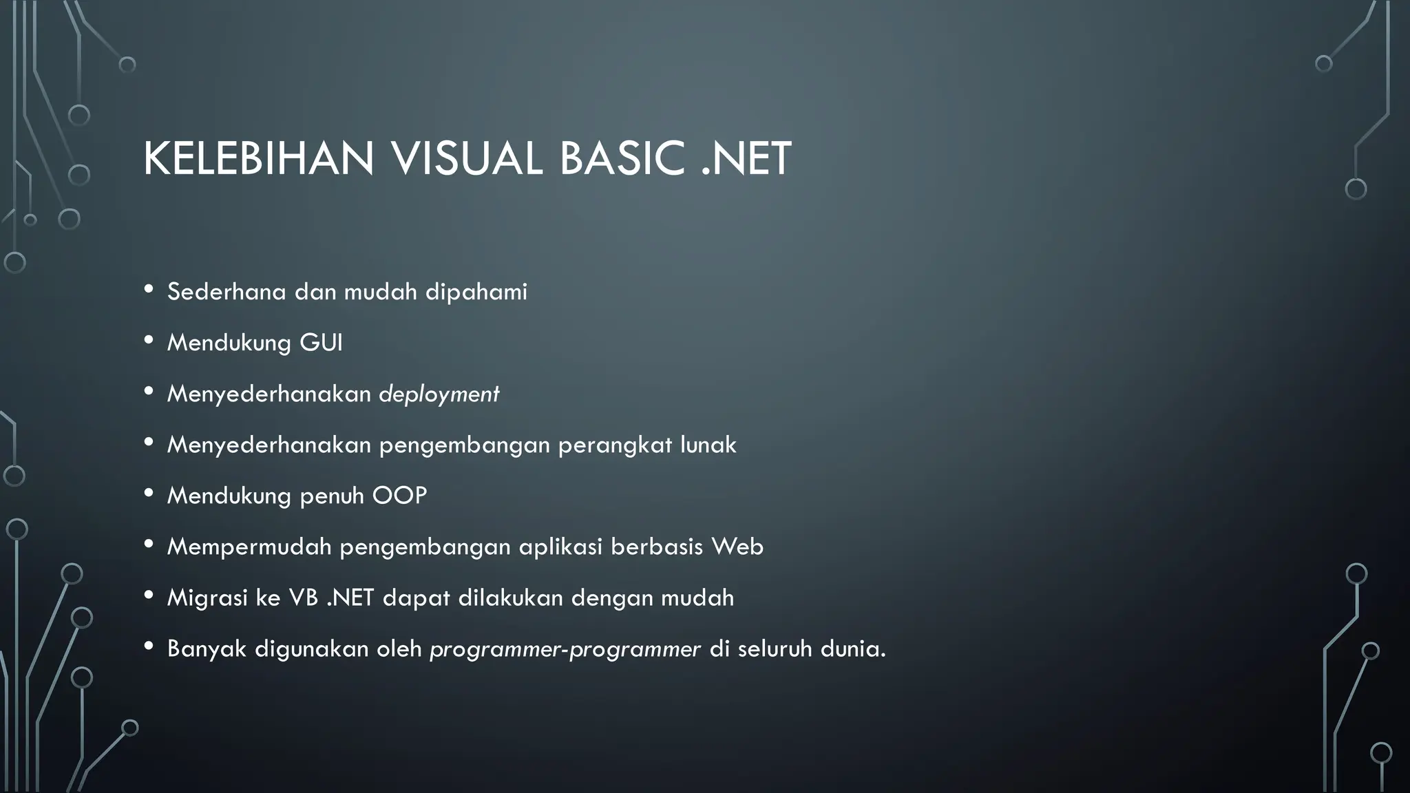 KELEBIHAN VISUAL BASIC .NET
• Sederhana dan mudah dipahami
• Mendukung GUI
• Menyederhanakan deployment
• Menyederhanakan pengembangan perangkat lunak
• Mendukung penuh OOP
• Mempermudah pengembangan aplikasi berbasis Web
• Migrasi ke VB .NET dapat dilakukan dengan mudah
• Banyak digunakan oleh programmer-programmer di seluruh dunia.
 