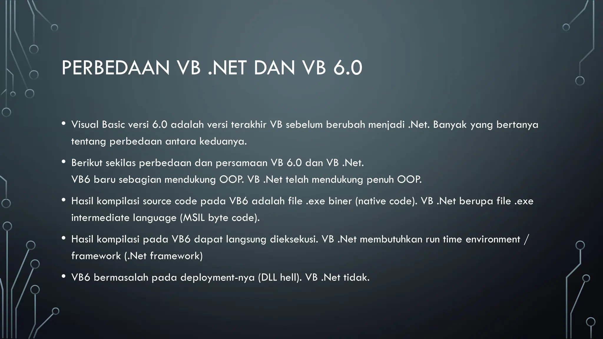 PERBEDAAN VB .NET DAN VB 6.0
• Visual Basic versi 6.0 adalah versi terakhir VB sebelum berubah menjadi .Net. Banyak yang bertanya
tentang perbedaan antara keduanya.
• Berikut sekilas perbedaan dan persamaan VB 6.0 dan VB .Net.
VB6 baru sebagian mendukung OOP. VB .Net telah mendukung penuh OOP.
• Hasil kompilasi source code pada VB6 adalah file .exe biner (native code). VB .Net berupa file .exe
intermediate language (MSIL byte code).
• Hasil kompilasi pada VB6 dapat langsung dieksekusi. VB .Net membutuhkan run time environment /
framework (.Net framework)
• VB6 bermasalah pada deployment-nya (DLL hell). VB .Net tidak.
 