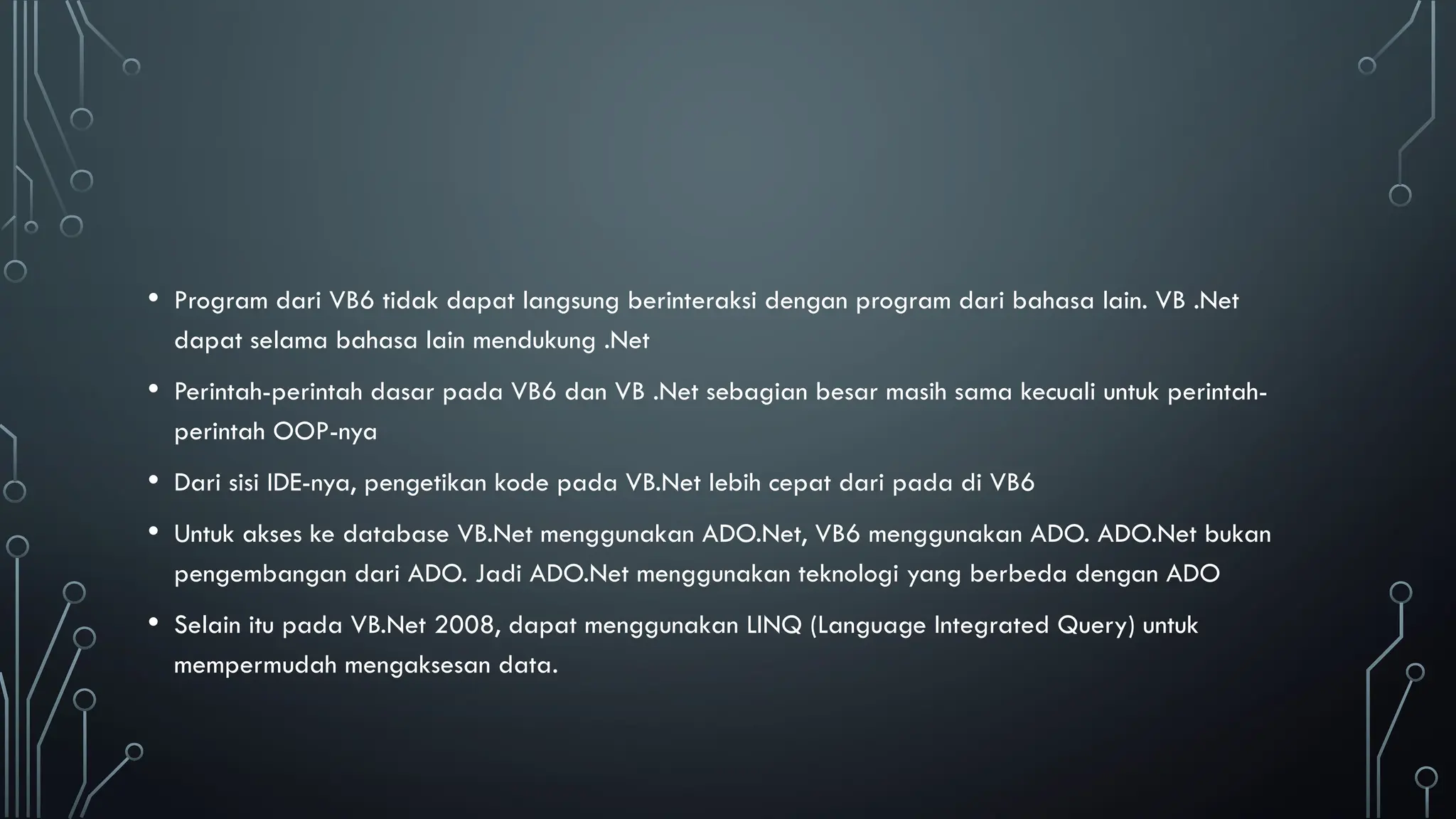 • Program dari VB6 tidak dapat langsung berinteraksi dengan program dari bahasa lain. VB .Net
dapat selama bahasa lain mendukung .Net
• Perintah-perintah dasar pada VB6 dan VB .Net sebagian besar masih sama kecuali untuk perintah-
perintah OOP-nya
• Dari sisi IDE-nya, pengetikan kode pada VB.Net lebih cepat dari pada di VB6
• Untuk akses ke database VB.Net menggunakan ADO.Net, VB6 menggunakan ADO. ADO.Net bukan
pengembangan dari ADO. Jadi ADO.Net menggunakan teknologi yang berbeda dengan ADO
• Selain itu pada VB.Net 2008, dapat menggunakan LINQ (Language Integrated Query) untuk
mempermudah mengaksesan data.
 