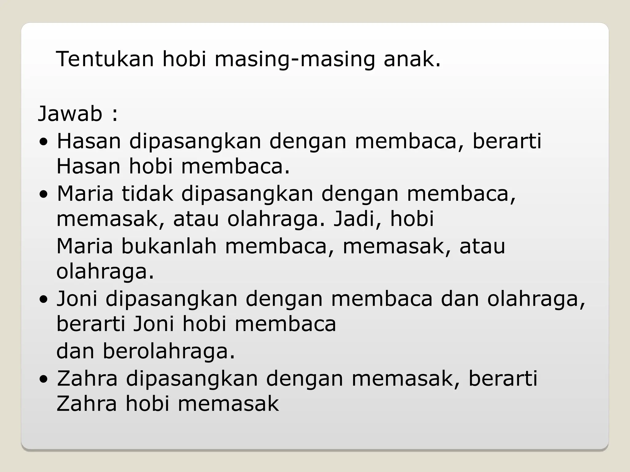 Tentukan hobi masing-masing anak.
Jawab :
• Hasan dipasangkan dengan membaca, berarti
Hasan hobi membaca.
• Maria tidak dipasangkan dengan membaca,
memasak, atau olahraga. Jadi, hobi
Maria bukanlah membaca, memasak, atau
olahraga.
• Joni dipasangkan dengan membaca dan olahraga,
berarti Joni hobi membaca
dan berolahraga.
• Zahra dipasangkan dengan memasak, berarti
Zahra hobi memasak
 